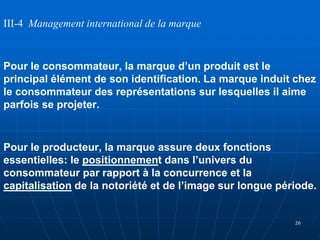 III-4 Management international de la marque
Pour le consommateur, la marque d’un produit est le
principal élément de son identification. La marque induit chez
le consommateur des représentations sur lesquelles il aime
parfois se projeter.
Pour le producteur, la marque assure deux fonctions
essentielles: le positionnement dans l’univers du
consommateur par rapport à la concurrence et la
capitalisation de la notoriété et de l’image sur longue période.
26
 