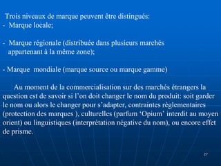 Trois niveaux de marque peuvent être distingués:
- Marque locale;
- Marque régionale (distribuée dans plusieurs marchés
appartenant à la même zone);
- Marque mondiale (marque source ou marque gamme)
Au moment de la commercialisation sur des marchés étrangers la
question est de savoir si l’on doit changer le nom du produit: soit garder
le nom ou alors le changer pour s’adapter, contraintes réglementaires
(protection des marques ), culturelles (parfum ‘Opium’ interdit au moyen
orient) ou linguistiques (interprétation négative du nom), ou encore effet
de prisme.
27
 