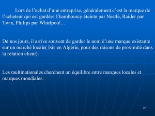 Lors de l’achat d’une entreprise, généralement c’est la marque de
l’acheteur qui est gardée: Chambourcy éteinte par Nestlé, Raider par
Twix, Philips par Whirlpool…
De nos jours, il arrive souvent de garder le nom d’une marque existante
sur un marché locale( Isis en Algérie, pour des raisons de proximité dans
la relation client).
Les multinationales cherchent un équilibre entre marques locales et
marques mondiales.
29
 