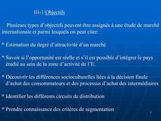 III-1/Objectifs
Plusieurs types d’objectifs peuvent être assignés à une étude de marché
internationale et parmi lesquels on peut citer:
* Estimation du degré d’attractivité d’un marché
* Savoir si l’opportunité est réelle et s’il est possible d’intégrer le pays
étudié au sein de la zone d’activité de l’E.
* Découvrir les différences socioculturelles liées à la décision finale
d’achat des consommateurs et des processus d’achat des intermédiaires
* Identifier les différents circuits de distribution
* Prendre connaissance des critères de segmentation 3
 
