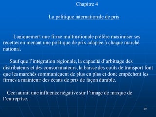 Chapitre 4
La politique internationale de prix
Logiquement une firme multinationale préfère maximiser ses
recettes en menant une politique de prix adaptée à chaque marché
national.
Sauf que l’intégration régionale, la capacité d’arbitrage des
distributeurs et des consommateurs, la baisse des coûts de transport font
que les marchés communiquent de plus en plus et donc empêchent les
firmes à maintenir des écarts de prix de façon durable.
Ceci aurait une influence négative sur l’image de marque de
l’entreprise.
30
 