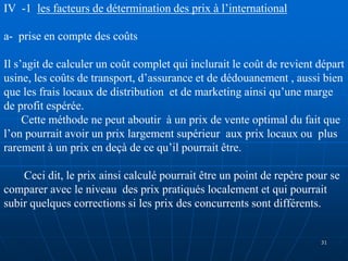 IV -1 les facteurs de détermination des prix à l’international
a- prise en compte des coûts
Il s’agit de calculer un coût complet qui inclurait le coût de revient départ
usine, les coûts de transport, d’assurance et de dédouanement , aussi bien
que les frais locaux de distribution et de marketing ainsi qu’une marge
de profit espérée.
Cette méthode ne peut aboutir à un prix de vente optimal du fait que
l’on pourrait avoir un prix largement supérieur aux prix locaux ou plus
rarement à un prix en deçà de ce qu’il pourrait être.
Ceci dit, le prix ainsi calculé pourrait être un point de repère pour se
comparer avec le niveau des prix pratiqués localement et qui pourrait
subir quelques corrections si les prix des concurrents sont différents.
31
 