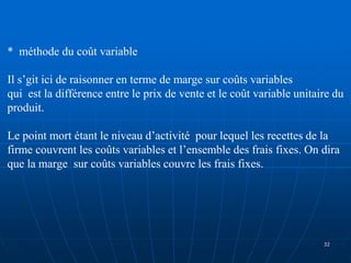 * méthode du coût variable
Il s’git ici de raisonner en terme de marge sur coûts variables
qui est la différence entre le prix de vente et le coût variable unitaire du
produit.
Le point mort étant le niveau d’activité pour lequel les recettes de la
firme couvrent les coûts variables et l’ensemble des frais fixes. On dira
que la marge sur coûts variables couvre les frais fixes.
32
 