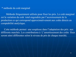 * méthode du coût marginal
Méthode fréquemment utilisée pour fixer les prix. Le coût marginal
est la variation du coût total engendrée par l’accroissement de la
production ce qui correspond approximativement aux coûts directs en
comptabilité analytique.
Cette méthode permet une souplesse dans l’adaptation des prix aux
différents marchés. Les contributions à L’amortissement des coûts fixes
seront ainsi différentes selon le niveau de pris de chaque marché;
33
 