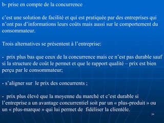 b- prise en compte de la concurrence
c’est une solution de facilité et qui est pratiquée par des entreprises qui
n’ont pas d’informations leurs coûts mais aussi sur le comportement du
consommateur.
Trois alternatives se présentent à l’entreprise:
- prix plus bas que ceux de la concurrence mais ce n’est pas durable sauf
si la structure de coût le permet et que le rapport qualité – prix est bien
perçu par le consommateur;
- s’aligner sur le prix des concurrents ;
- prix plus élevé que la moyenne du marché et c’est durable si
l’entreprise a un avantage concurrentiel soit par un « plus-produit » ou
un « plus-marque » qui lui permet de fidéliser la clientèle.
34
 