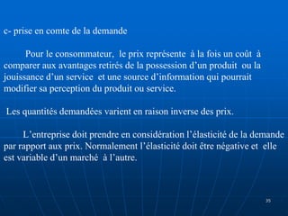 c- prise en comte de la demande
Pour le consommateur, le prix représente à la fois un coût à
comparer aux avantages retirés de la possession d’un produit ou la
jouissance d’un service et une source d’information qui pourrait
modifier sa perception du produit ou service.
Les quantités demandées varient en raison inverse des prix.
L’entreprise doit prendre en considération l’élasticité de la demande
par rapport aux prix. Normalement l’élasticité doit être négative et elle
est variable d’un marché à l’autre.
35
 
