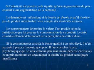 Si l’élasticité est positive cela signifie qu’une augmentation du prix
conduit à une augmentation de la demande .
La demande est inélastique si le besoin est absolu et qu’il n’existe
pas de produit substituable: tenir compte des élasticités croisées.
Le consommateur détermine la valeur d’un produit selon la
satisfaction que lui procure la consommation de ce produit. Le prix
constitue élément déterminant de la perception de cette valeur.
Si le consommateur associe la bonne qualité à un prix élevé, il n’est
pas prêt à payer n’importe quel prix. Il faut chercher le prix
psychologique qui se situe entre un prix maximum (dépense excessive)
et un prix minimum en deçà duquel la qualité du produit serait jugée
insuffisante
36
 