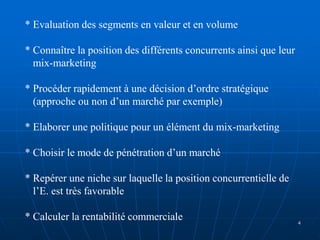 * Evaluation des segments en valeur et en volume
* Connaître la position des différents concurrents ainsi que leur
mix-marketing
* Procéder rapidement à une décision d’ordre stratégique
(approche ou non d’un marché par exemple)
* Elaborer une politique pour un élément du mix-marketing
* Choisir le mode de pénétration d’un marché
* Repérer une niche sur laquelle la position concurrentielle de
l’E. est très favorable
* Calculer la rentabilité commerciale 4
 