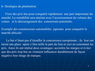 b- Stratégies de pénétration
Fixer des prix bas pour conquérir rapidement une part importante du
marché. La rentabilité sera atteinte avec l’accroissement du volume des
ventes et le découragement des concurrents potentiels.
Exemple des constructeurs automobiles japonais pour conquérir le
marché africain:
Le but n’étant pas d’étouffer la concurrence européenne , ils leur ont
laissé une place après s’être taillé la part du lion et ceci en remontant les
prix. Ainsi ils ont réalisé deux avantages: accroître les marges et éviter
que des prix trop bas ne viennent influencer durablement de façon
négative leur image de marque.
41
 