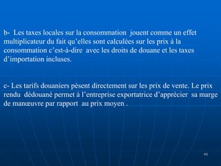 b- Les taxes locales sur la consommation jouent comme un effet
multiplicateur du fait qu’elles sont calculées sur les prix à la
consommation c’est-à-dire avec les droits de douane et les taxes
d’importation incluses.
c- Les tarifs douaniers pèsent directement sur les prix de vente. Le prix
rendu dédouané permet à l’entreprise exportatrice d’apprécier sa marge
de manœuvre par rapport au prix moyen .
43
 