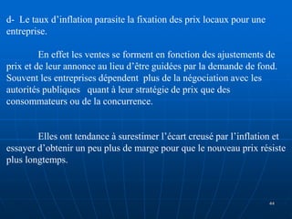 d- Le taux d’inflation parasite la fixation des prix locaux pour une
entreprise.
En effet les ventes se forment en fonction des ajustements de
prix et de leur annonce au lieu d’être guidées par la demande de fond.
Souvent les entreprises dépendent plus de la négociation avec les
autorités publiques quant à leur stratégie de prix que des
consommateurs ou de la concurrence.
Elles ont tendance à surestimer l’écart creusé par l’inflation et
essayer d’obtenir un peu plus de marge pour que le nouveau prix résiste
plus longtemps.
44
 