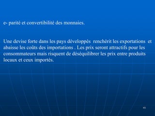 e- parité et convertibilité des monnaies.
Une devise forte dans les pays développés renchérit les exportations et
abaisse les coûts des importations . Les prix seront attractifs pour les
consommateurs mais risquent de déséquilibrer les prix entre produits
locaux et ceux importés.
45
 