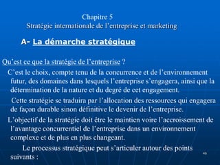 Chapitre 5
Stratégie internationale de l’entreprise et marketing
A- La démarche stratégique
Qu’est ce que la stratégie de l’entreprise ?
C’est le choix, compte tenu de la concurrence et de l’environnement
futur, des domaines dans lesquels l’entreprise s’engagera, ainsi que la
détermination de la nature et du degré de cet engagement.
Cette stratégie se traduira par l’allocation des ressources qui engagera
de façon durable sinon définitive le devenir de l’entreprise.
L’objectif de la stratégie doit être le maintien voire l’accroissement de
l’avantage concurrentiel de l’entreprise dans un environnement
complexe et de plus en plus changeant.
Le processus stratégique peut s’articuler autour des points
suivants :
46
 
