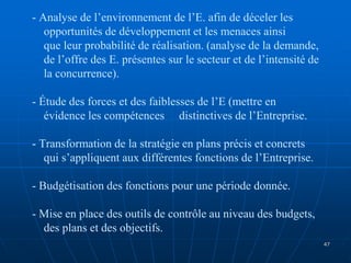 - Analyse de l’environnement de l’E. afin de déceler les
opportunités de développement et les menaces ainsi
que leur probabilité de réalisation. (analyse de la demande,
de l’offre des E. présentes sur le secteur et de l’intensité de
la concurrence).
- Étude des forces et des faiblesses de l’E (mettre en
évidence les compétences distinctives de l’Entreprise.
- Transformation de la stratégie en plans précis et concrets
qui s’appliquent aux différentes fonctions de l’Entreprise.
- Budgétisation des fonctions pour une période donnée.
- Mise en place des outils de contrôle au niveau des budgets,
des plans et des objectifs.
47
 