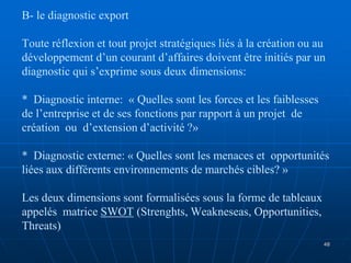 B- le diagnostic export
Toute réflexion et tout projet stratégiques liés à la création ou au
développement d’un courant d’affaires doivent être initiés par un
diagnostic qui s’exprime sous deux dimensions:
* Diagnostic interne: « Quelles sont les forces et les faiblesses
de l’entreprise et de ses fonctions par rapport à un projet de
création ou d’extension d’activité ?»
* Diagnostic externe: « Quelles sont les menaces et opportunités
liées aux différents environnements de marchés cibles? »
Les deux dimensions sont formalisées sous la forme de tableaux
appelés matrice SWOT (Strenghts, Weakneseas, Opportunities,
Threats)
48
 