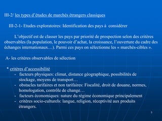 III-2/ les types d’études de marchés étrangers classiques
III-2-1- Etudes exploratoires: Identification des pays à considérer
L’objectif est de classer les pays par priorité de prospection selon des critères
observables (la population, le pouvoir d’achat, la croissance, l’ouverture du cadre des
échanges internationaux…). Parmi ces pays on sélectionne les « marchés-cibles ».
A- les critères observables de sélection
* critères d’accessibilité
- facteurs physiques: climat, distance géographique, possibilités de
stockage, moyens de transport…
- obstacles tarifaires et non tarifaires: Fiscalité, droit de douane, normes,
homologation, contrôle de change…
- facteurs économiques: nature du régime économique principalement
- critères socio-culturels: langue, religion, réceptivité aux produits
étrangers.
5
 