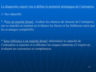 Le diagnostic export vise à définir le potentiel stratégique de l’entreprise
1- Ses objectifs:
* Pour un marché donné : évaluer les chances de réussite de l’entreprise
sur ce marché en mettant en évidence les forces et les faiblesses ainsi que
les avantages compétitifs;
* Sans référence à un marché donné: déterminer la capacité de
l’entreprise à exporter et à affronter les risques inhérents à l’export en
évaluant ses ressources et compétences
52
 