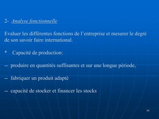 2- Analyse fonctionnelle
Evaluer les différentes fonctions de l’entreprise et mesurer le degré
de son savoir faire international.
* Capacité de production:
-- produire en quantités suffisantes et sur une longue période,
-- fabriquer un produit adapté
-- capacité de stocker et financer les stocks
54
 