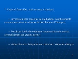 * Capacité financière , trois niveaux d’analyse:
-- investissement ( capacités de production, investissements
commerciaux dans les réseaux de distribution à l’étranger)
-- besoin en fonds de roulement (augmentation des stocks,
alourdissement des crédits-clients)
-- risque financier (risque de non paiement , risque de change)
55
 