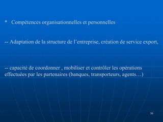 * Compétences organisationnelles et personnelles
-- Adaptation de la structure de l’entreprise, création de service export,
-- capacité de coordonner , mobiliser et contrôler les opérations
effectuées par les partenaires (banques, transporteurs, agents…)
56
 