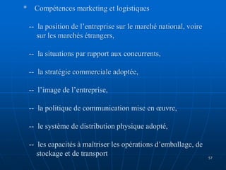* Compétences marketing et logistiques
-- la position de l’entreprise sur le marché national, voire
sur les marchés étrangers,
-- la situations par rapport aux concurrents,
-- la stratégie commerciale adoptée,
-- l’image de l’entreprise,
-- la politique de communication mise en œuvre,
-- le système de distribution physique adopté,
-- les capacités à maîtriser les opérations d’emballage, de
stockage et de transport 57
 