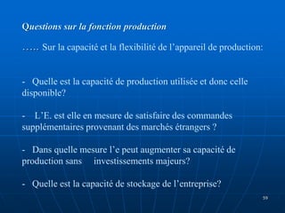 Questions sur la fonction production
….. Sur la capacité et la flexibilité de l’appareil de production:
- Quelle est la capacité de production utilisée et donc celle
disponible?
- L’E. est elle en mesure de satisfaire des commandes
supplémentaires provenant des marchés étrangers ?
- Dans quelle mesure l’e peut augmenter sa capacité de
production sans investissements majeurs?
- Quelle est la capacité de stockage de l’entreprise?
59
 