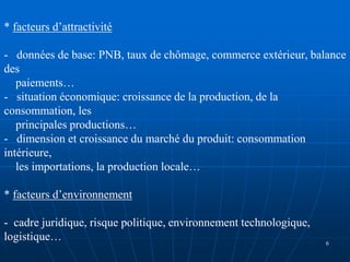 * facteurs d’attractivité
- données de base: PNB, taux de chômage, commerce extérieur, balance
des
paiements…
- situation économique: croissance de la production, de la
consommation, les
principales productions…
- dimension et croissance du marché du produit: consommation
intérieure,
les importations, la production locale…
* facteurs d’environnement
- cadre juridique, risque politique, environnement technologique,
logistique… 6
 