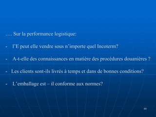 …. Sur la performance logistique:
- l’E peut elle vendre sous n’importe quel Incoterm?
- A-t-elle des connaissances en matière des procédures douanières ?
- Les clients sont-ils livrés à temps et dans de bonnes conditions?
- L’emballage est – il conforme aux normes?
60
 