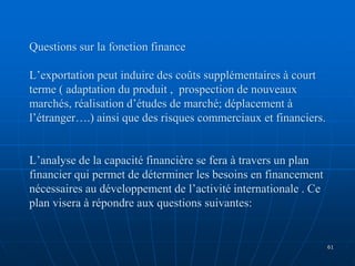 Questions sur la fonction finance
L’exportation peut induire des coûts supplémentaires à court
terme ( adaptation du produit , prospection de nouveaux
marchés, réalisation d’études de marché; déplacement à
l’étranger….) ainsi que des risques commerciaux et financiers.
L’analyse de la capacité financière se fera à travers un plan
financier qui permet de déterminer les besoins en financement
nécessaires au développement de l’activité internationale . Ce
plan visera à répondre aux questions suivantes:
61
 
