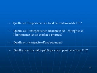 - Quelle set l’importance du fond de roulement de l’E.?
- Quelle est l’indépendance financière de l’entreprise et
l’importance de ses capitaux propres?
- Quelle est sa capacité d’endettement?
- Quelles sont les aides publiques dont peut bénéficier l’E?
62
 