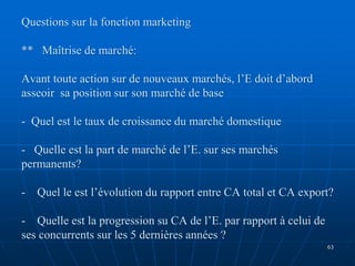Questions sur la fonction marketing
** Maîtrise de marché:
Avant toute action sur de nouveaux marchés, l’E doit d’abord
asseoir sa position sur son marché de base
- Quel est le taux de croissance du marché domestique
- Quelle est la part de marché de l’E. sur ses marchés
permanents?
- Quel le est l’évolution du rapport entre CA total et CA export?
- Quelle est la progression su CA de l’E. par rapport à celui de
ses concurrents sur les 5 dernières années ?
63
 