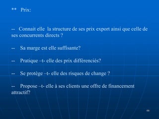 ** Prix:
-- Connait elle la structure de ses prix export ainsi que celle de
ses concurrents directs ?
-- Sa marge est elle suffisante?
-- Pratique –t- elle des prix différenciés?
-- Se protège –t- elle des risques de change ?
-- Propose –t- elle à ses clients une offre de financement
attractif?
66
 