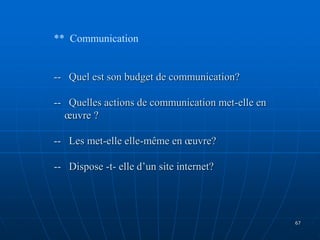 ** Communication
-- Quel est son budget de communication?
-- Quelles actions de communication met-elle en
œuvre ?
-- Les met-elle elle-même en œuvre?
-- Dispose -t- elle d’un site internet?
67
 