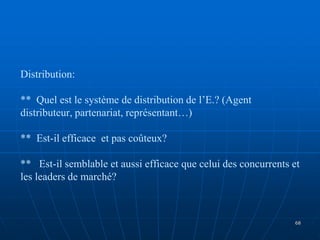 Distribution:
** Quel est le système de distribution de l’E.? (Agent
distributeur, partenariat, représentant…)
** Est-il efficace et pas coûteux?
** Est-il semblable et aussi efficace que celui des concurrents et
les leaders de marché?
68
 