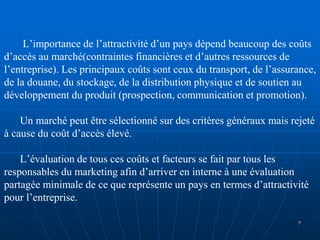 L’importance de l’attractivité d’un pays dépend beaucoup des coûts
d’accès au marché(contraintes financières et d’autres ressources de
l’entreprise). Les principaux coûts sont ceux du transport, de l’assurance,
de la douane, du stockage, de la distribution physique et de soutien au
développement du produit (prospection, communication et promotion).
Un marché peut être sélectionné sur des critères généraux mais rejeté
à cause du coût d’accès élevé.
L’évaluation de tous ces coûts et facteurs se fait par tous les
responsables du marketing afin d’arriver en interne à une évaluation
partagée minimale de ce que représente un pays en termes d’attractivité
pour l’entreprise.
7
 