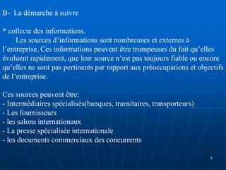 B- La démarche à suivre
* collecte des informations.
Les sources d’informations sont nombreuses et externes à
l’entreprise. Ces informations peuvent être trompeuses du fait qu’elles
évoluent rapidement, que leur source n’est pas toujours fiable ou encore
qu’elles ne sont pas pertinents par rapport aux préoccupations et objectifs
de l’entreprise.
Ces sources peuvent être:
- Intermédiaires spécialisés(banques, transitaires, transporteurs)
- Les fournisseurs
- les salons internationaux
- La presse spécialisée internationale
- les documents commerciaux des concurrents
8
 