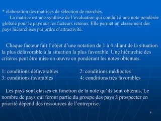 * élaboration des matrices de sélection de marchés.
La matrice est une synthèse de l’évaluation qui conduit à une note pondérée
globale pour le pays sur les facteurs retenus. Elle permet un classement des
pays hiérarchisés par ordre d’attractivité.
Chaque facteur fait l’objet d’une notation de 1 à 4 allant de la situation
la plus défavorable à la situation la plus favorable. Une hiérarchie des
critères peut être mise en œuvre en pondérant les notes obtenues.
1: conditions défavorables 2: conditions médiocres
3: conditions favorables 4: conditions très favorables
Les pays sont classés en fonction de la note qu’ils sont obtenus. Le
nombre de pays qui feront partie du groupe des pays à prospecter en
priorité dépend des ressources de l’entreprise.
9
 