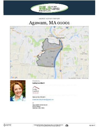 MARKETACTIVITY REPORT
Agawam, MA 01001
Presented by
Lesley Lambert
Work: (413) 575-3611
realestate.lesleylambert@gmail.com
–
www.westernmahomes.net
44 Elm Street
Westfield, MA 01085
Copyright 2017Realtors PropertyResource®LLC. All Rights Reserved.
Informationis not guaranteed. Equal Housing Opportunity. 9/21/2017
 