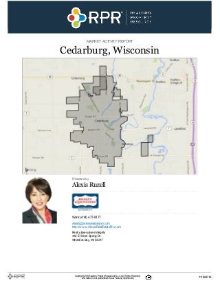 MARKETACTIVITY REPORT
Cedarburg, Wisconsin
Presented by
Alexis Ruzell
Work: (414) 477-8177
Alexis@wirealestatepro.com
http://www.AlexisRealEstatePro.com
Realty ExecutivesIntegrity
412 E Silver Spring Dr
Whitefish Bay, WI 53217
Copyright 2016Realtors PropertyResource®LLC. All Rights Reserved.
Informationis not guaranteed. Equal Housing Opportunity. 11/8/2016
 