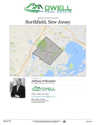 MARKETACTIVITY REPORT
Northfield, New Jersey
P| r| e| s| e| n| t| e| d| | b| y
Anthony D'Alicandro
NewJersey Real Estate License: 9133652
O| ffi| c| e| :| | (| 609| )| | 391| -| 1009
a| n| t| h| o| n| y| d| a| l| i| c| a| n| d| ro| @| g| m| a| i| l| .| c| o| m
D| w| e| l| l| | R| e| a| l| | E| s| t| a| t| e
601| | N| e| w| | R| o| a| d, | S| u| i| t| e| | B
L| i| n| w| o| o| d, | N| J| | 08221
Copyright 2017Realtors PropertyResource®LLC. All Rights Reserved.
Informationis not guaranteed. Equal Housing Opportunity. 10/23/2017
 