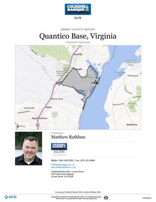 MARKET ACTIVITY REPORT

Quantico Base, Virginia
Prepared for Home Buyer

Presented by

Matthew Rathbun

Mobile: (540) 455-3350 | Fax: (815) 301-6649
CBEMatthew@gmail.com
www.MatthewRathbun.com
Coldwell Banker Elite - Locust Grove
4207 Germanna Highway
Locust Grove, VA 22508

Courtesy of Coldwell Banker Elite, Coldwell Banker Elite
Copyright 2014 Realtors Property Resource® LLC. All Rights Reserved.
Information is not guaranteed. Equal Housing Opportunity.

1/24/2014

 