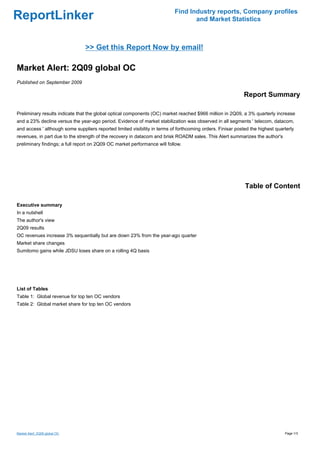 Find Industry reports, Company profiles
ReportLinker                                                                      and Market Statistics



                                >> Get this Report Now by email!

Market Alert: 2Q09 global OC
Published on September 2009

                                                                                                             Report Summary

Preliminary results indicate that the global optical components (OC) market reached $966 million in 2Q09, a 3% quarterly increase
and a 23% decline versus the year-ago period. Evidence of market stabilization was observed in all segments ' telecom, datacom,
and access ' although some suppliers reported limited visibility in terms of forthcoming orders. Finisar posted the highest quarterly
revenues, in part due to the strength of the recovery in datacom and brisk ROADM sales. This Alert summarizes the author's
preliminary findings; a full report on 2Q09 OC market performance will follow.




                                                                                                             Table of Content

Executive summary
In a nutshell
The author's view
2Q09 results
OC revenues increase 3% sequentially but are down 23% from the year-ago quarter
Market share changes
Sumitomo gains while JDSU loses share on a rolling 4Q basis




List of Tables
Table 1: Global revenue for top ten OC vendors
Table 2: Global market share for top ten OC vendors




Market Alert: 2Q09 global OC                                                                                                    Page 1/3
 