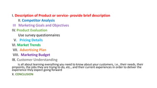 I. Description of Product or service- provide brief description
II. Competitor Analysis
III Marketing Goals and Objectives
IV. Product Evaluation
Use survey questionnaires
V. Pricing Details
VI. Market Trends
VII. Advertising Plan
VIII. Marketing Budget
IX. Customer Understanding
is all about learning everything you need to know about your customers, i.e., their needs, their
pinpoints, the jobs they are trying to do, etc., and their current experiences in order to deliver the
experience they expect going forward
X. CONCLUSION
 