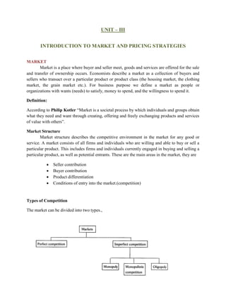UNIT – III
INTRODUCTION TO MARKET AND PRICING STRATEGIES
MARKET
Market is a place where buyer and seller meet, goods and services are offered for the sale
and transfer of ownership occurs. Economists describe a market as a collection of buyers and
sellers who transact over a particular product or product class (the housing market, the clothing
market, the grain market etc.). For business purpose we define a market as people or
organizations with wants (needs) to satisfy, money to spend, and the willingness to spend it.
Definition:
According to Philip Kotler “Market is a societal process by which individuals and groups obtain
what they need and want through creating, offering and freely exchanging products and services
of value with others”.
Market Structure
Market structure describes the competitive environment in the market for any good or
service. A market consists of all firms and individuals who are willing and able to buy or sell a
particular product. This includes firms and individuals currently engaged in buying and selling a
particular product, as well as potential entrants. These are the main areas in the market, they are
• Seller contribution
• Buyer contribution
• Product differentiation
• Conditions of entry into the market.(competition)
Types of Competition
The market can be divided into two types.,
 