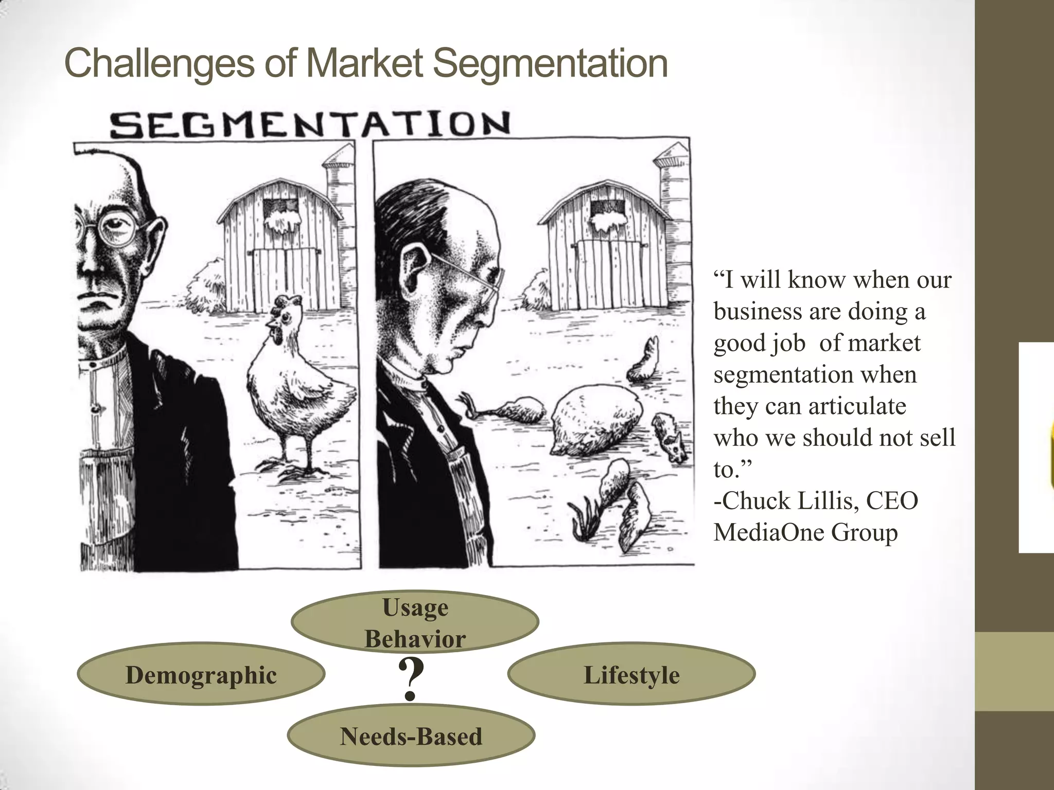 Challenges of Market Segmentation




                                           “I will know when our
                                           business are doing a
                                           good job of market
                                           segmentation when
                                           they can articulate
                                           who we should not sell
                                           to.”
                                           -Chuck Lillis, CEO
                                           MediaOne Group

                   Usage
                  Behavior
   Demographic
                     ?         Lifestyle

                 Needs-Based
 