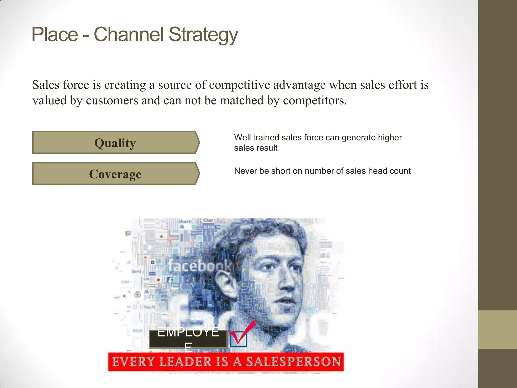 Place - Channel Strategy

Sales force is creating a source of competitive advantage when sales effort is
valued by customers and can not be matched by competitors.

                                       Well trained sales force can generate higher
            Quality                    sales result

                                       Never be short on number of sales head count
           Coverage




                        EMPLOYE
                           E
 