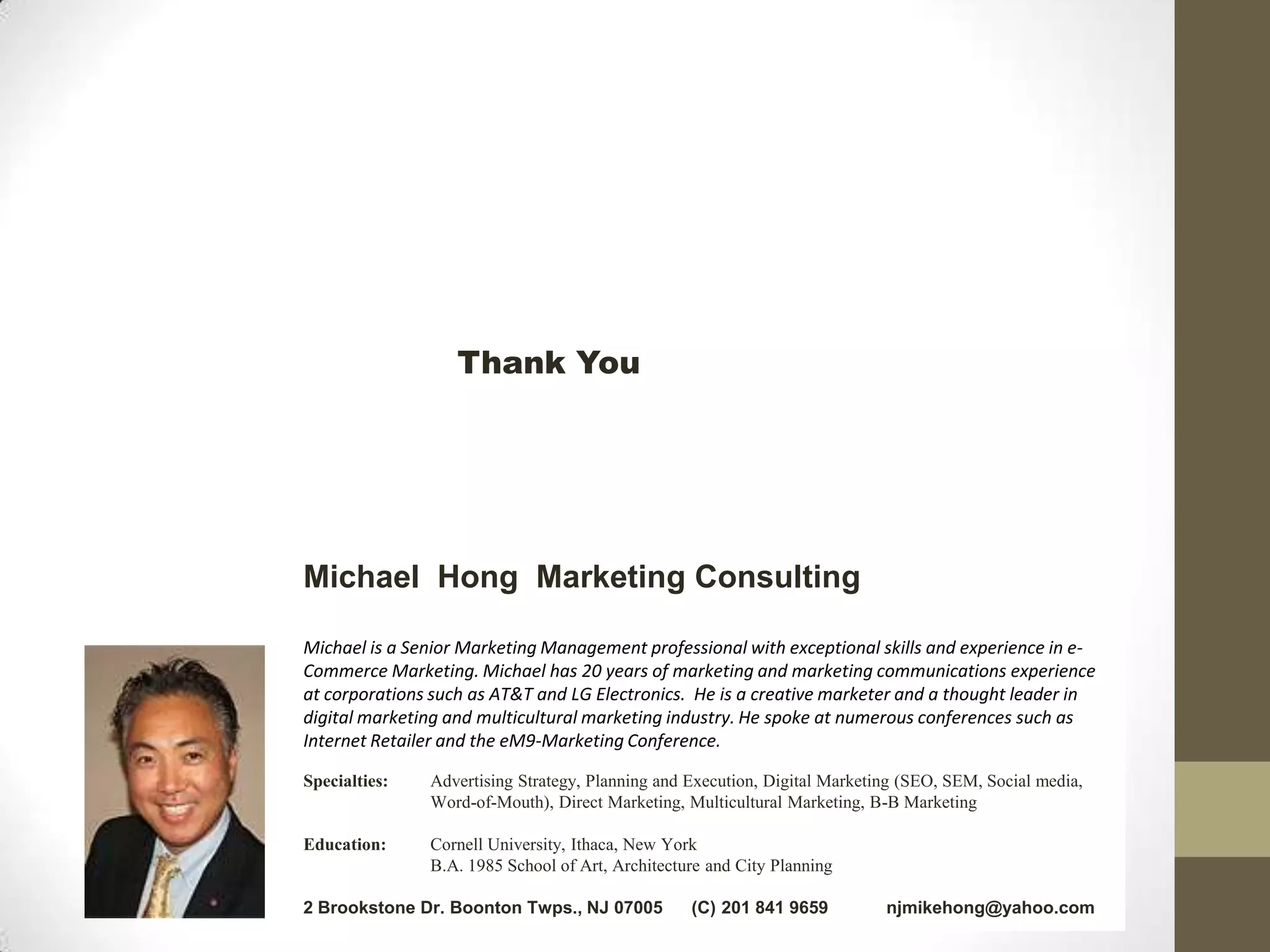 Thank You




Michael Hong Marketing Consulting

Michael is a Senior Marketing Management professional with exceptional skills and experience in e-
Commerce Marketing. Michael has 20 years of marketing and marketing communications experience
at corporations such as AT&T and LG Electronics. He is a creative marketer and a thought leader in
digital marketing and multicultural marketing industry. He spoke at numerous conferences such as
Internet Retailer and the eM9-Marketing Conference.

Specialties:   Advertising Strategy, Planning and Execution, Digital Marketing (SEO, SEM, Social media,
               Word-of-Mouth), Direct Marketing, Multicultural Marketing, B-B Marketing

Education:     Cornell University, Ithaca, New York
               B.A. 1985 School of Art, Architecture and City Planning

2 Brookstone Dr. Boonton Twps., NJ 07005          (C) 201 841 9659          njmikehong@yahoo.com
 