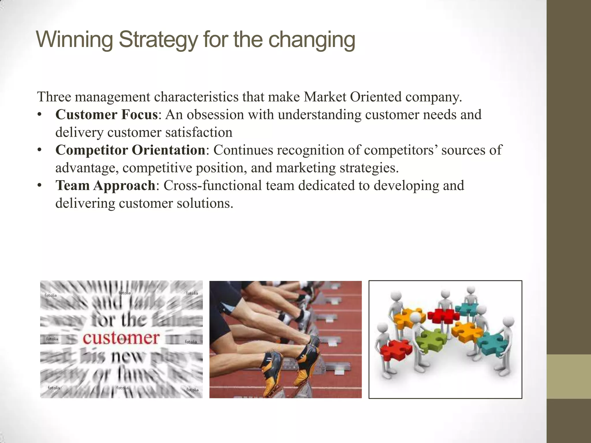 Winning Strategy for the changing

Three management characteristics that make Market Oriented company.
• Customer Focus: An obsession with understanding customer needs and
  delivery customer satisfaction
• Competitor Orientation: Continues recognition of competitors’ sources of
  advantage, competitive position, and marketing strategies.
• Team Approach: Cross-functional team dedicated to developing and
  delivering customer solutions.
 