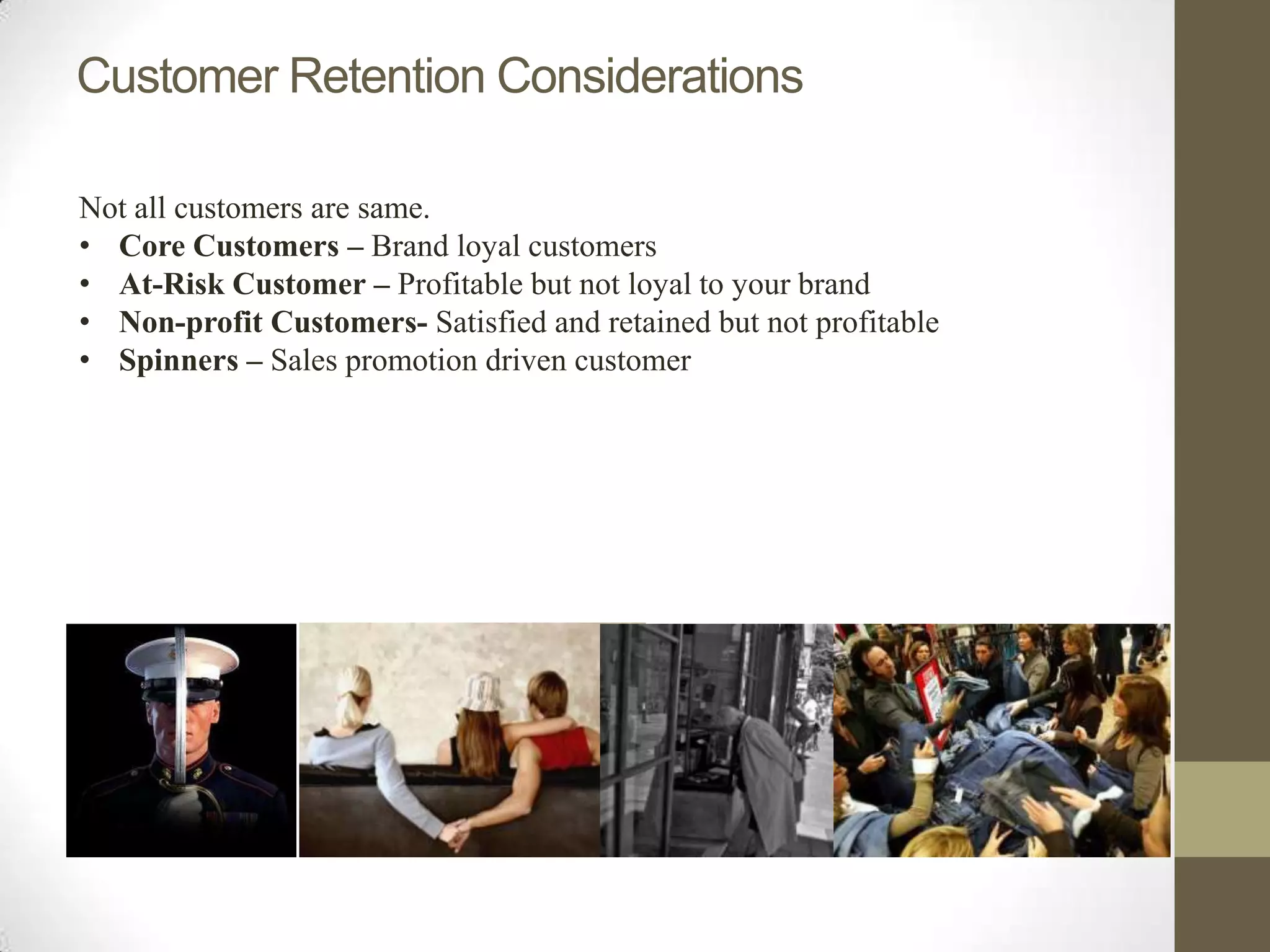Customer Retention Considerations

Not all customers are same.
• Core Customers – Brand loyal customers
• At-Risk Customer – Profitable but not loyal to your brand
• Non-profit Customers- Satisfied and retained but not profitable
• Spinners – Sales promotion driven customer
 