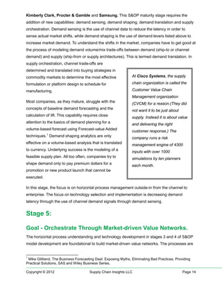 Kimberly Clark, Procter & Gamble and Samsung. This S&OP maturity stage requires the
addition of new capabilities: demand sensing, demand shaping, demand translation and supply
orchestration. Demand sensing is the use of channel data to reduce the latency in order to
sense actual market shifts, while demand shaping is the use of demand levers listed above to
increase market demand. To understand the shifts in the market, companies have to get good at
the process of modeling demand volume/mix trade-offs between demand (ship-to or channel
demand) and supply (ship-from or supply architectures). This is termed demand translation. In
supply orchestration, channel trade-offs are
determined and translated into buying strategies in
commodity markets to determine the most effective               At Cisco Systems, the supply

formulation or platform design to schedule for                  chain organization is called the

manufacturing.                                                  Customer Value Chain
                                                                Management organization
Most companies, as they mature, struggle with the
                                                                (CVCM) for a reason.(They did
concepts of baseline demand forecasting and the
                                                                not want it to be just about
calculation of lift. This capability requires close
                                                                supply. Instead it is about value
attention to the basics of demand planning for a
                                                                and delivering the right
volume-based forecast using Forecast-value Added
                                                                customer response.) The
techniques. 1 Demand shaping analytics are only
                                                                company runs a risk
effective on a volume-based analysis that is translated
                                                                management engine of 4300
to currency. Underlying success is the modeling of a
                                                                inputs with over 1000
feasible supply plan. All too often, companies try to           simulations by ten planners
shape demand only to pay premium dollars for a
                                                                each month.
promotion or new product launch that cannot be
executed.

In this stage, the focus is on horizontal process management outside-in from the channel to
enterprise. The focus on technology selection and implementation is decreasing demand
latency through the use of channel demand signals through demand sensing.


Stage 5:

Goal - Orchestrate Through Market-driven Value Networks.
The horizontal process understanding and technology development in stages 3 and 4 of S&OP
model development are foundational to build market-driven value networks. The processes are


1
 Mike Gilliland, The Business Forecasting Deal: Exposing Myths, Eliminating Bad Practices, Providing
Practical Solutions, SAS and Wiley Business Series,

Copyright © 2012                       Supply Chain Insights LLC                               Page 14
 